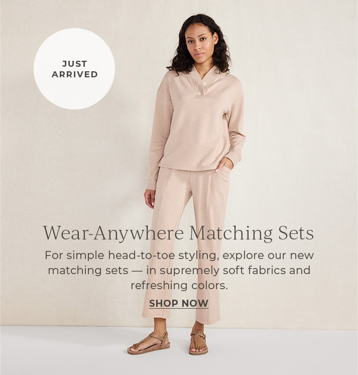 Just arrived. Wear anywhere matching sets. For simple head-to-toe styling, explore our new matching sets - in supremely soft fabrics and refreshing colors. shop now