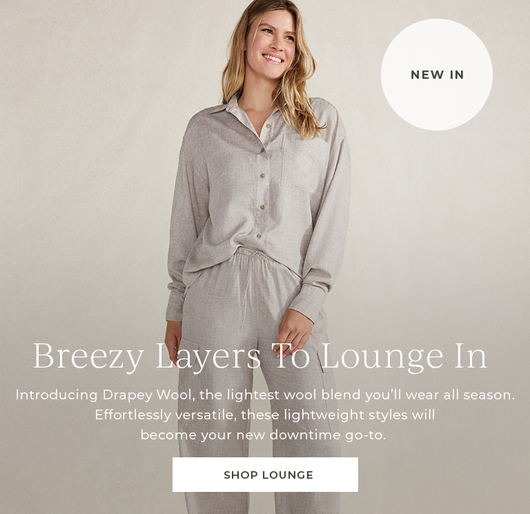 New In Breezy Layers To Lounge In. Introducing Drapey Wool, the lightest wool blend you'll wear all season.  Effortlesly versatile, these lightweight styles will become your new downtime go-to. Shop Lounge.