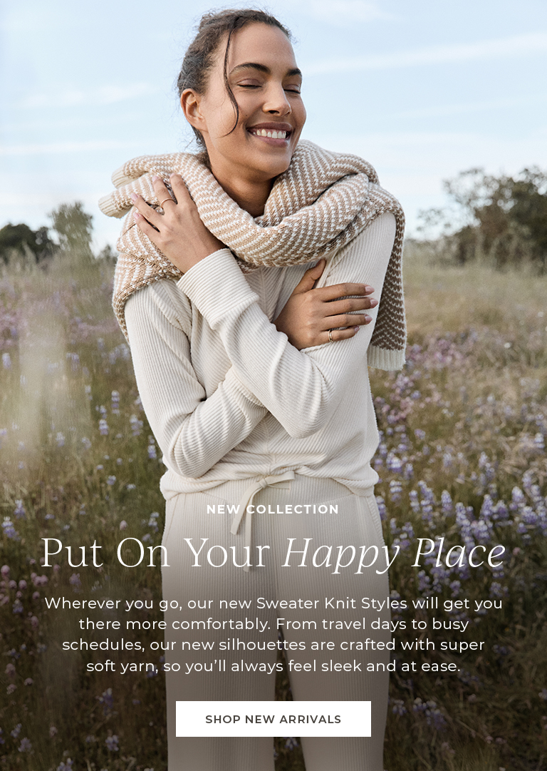 New collection. Put on your happy place. WHerever you go, our new Sweater Knit Styles will get you there more comfortably. From travel days to busy schedules, our new silhouettes are crafted with super soft yarn, so you'll always feel sleek and at easy.