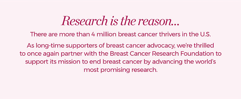 Research is the reason...There are more than 4 million breast cancer thrivers in the U.S. As long-time supporters of breast cancer advocacy, we're thrilled to once again partner with the Breast Cancer Research Foundation to support its mission to end breast cancer by advancing the world's most promising research