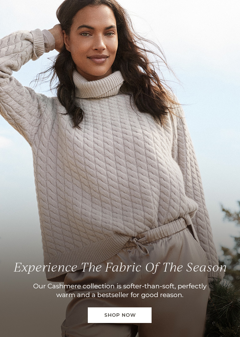 Experience the fabric of the season. Our Cashmere collection is softer-than-soft, perfectly warm and a bestseller for good reason