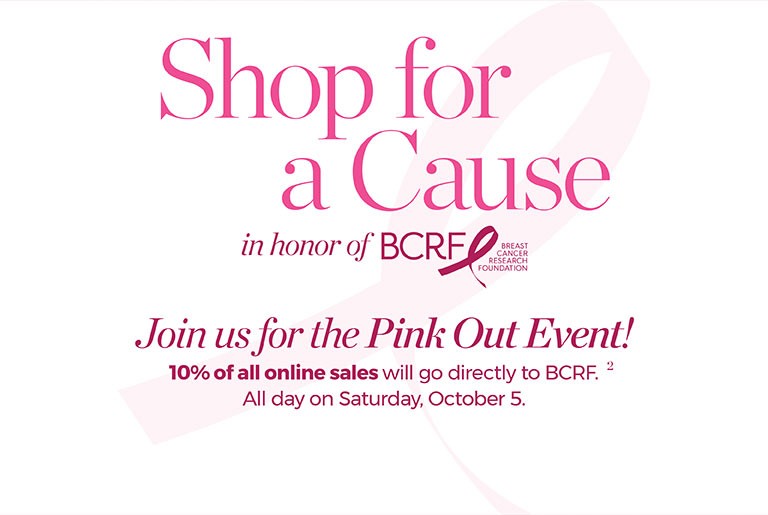 Shop for a cause in honor of BCRF. Join us for the Pink Out Event! 10% of all online sales will go directly to BCRF. All day on Saturday, October 5.