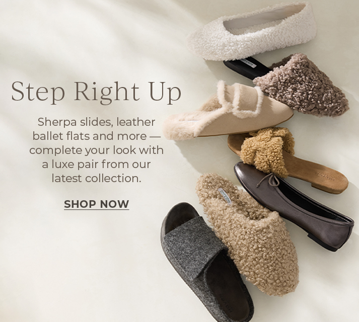 Step Right Up. Sherpa slides, leather ballet flats and more.  Complete your look with a luxe pair from our latest collection.