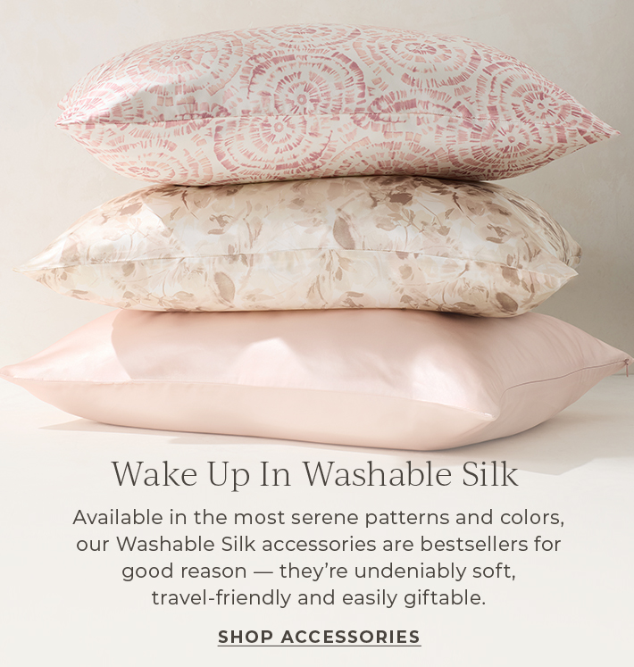 Wake Up in Washable Silk. Available in the most serene patterns and colors, our Washable Silk accessories are bestsellers for good reason-they're undeniable soft, travel-friendly and easily giftable. Shop Accessories.