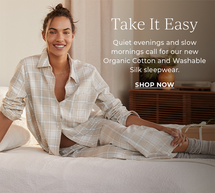 Take it easy. Quiet evenings and slow mornings call for our new Organic Cotton and Washable Silk sleepwear