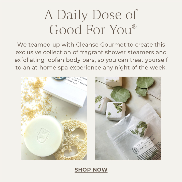 A Daily Dose of Good for You. We teamed up with Cleanse Gourmet to create this exclusve collection of fragrant shower steamers and exfoliating loofah body bars, so you can treat yourself to an at-home spa experience any night of the week.